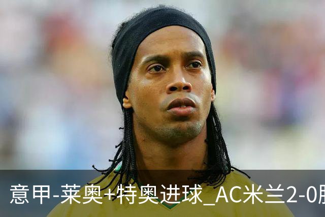 意甲-莱奥+特奥进球 AC米兰2-0胜强敌夺5连胜领跑
